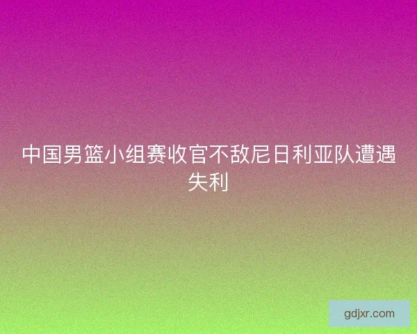 中国男篮小组赛收官不敌尼日利亚队遭遇失利